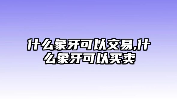 什么象牙可以交易,什么象牙可以買賣