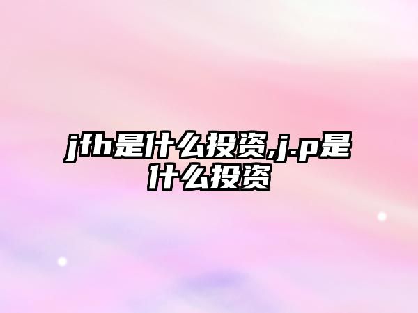 jfh是什么投資,j.p是什么投資