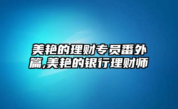 美艷的理財專員番外篇,美艷的銀行理財師