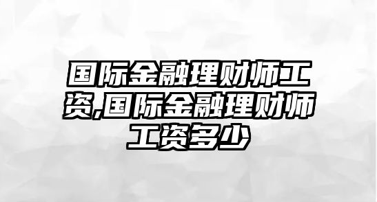 國際金融理財師工資,國際金融理財師工資多少