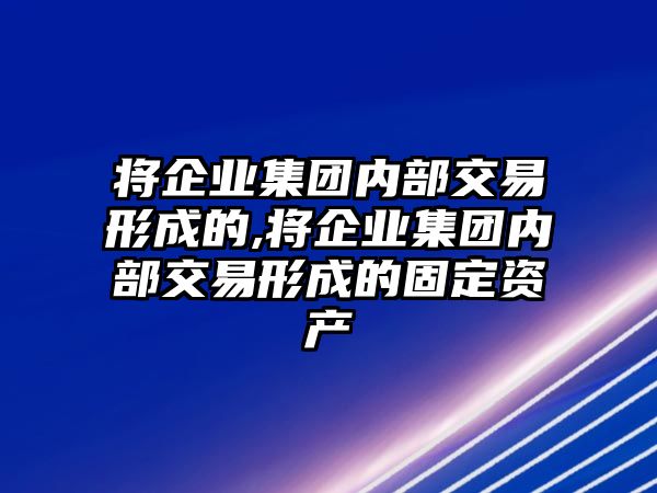 將企業(yè)集團(tuán)內(nèi)部交易形成的,將企業(yè)集團(tuán)內(nèi)部交易形成的固定資產(chǎn)