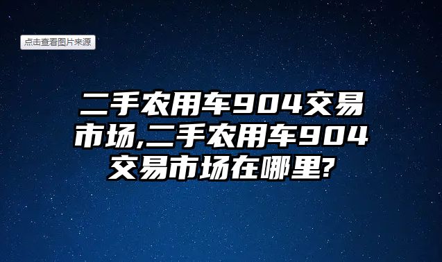 二手農(nóng)用車904交易市場,二手農(nóng)用車904交易市場在哪里?