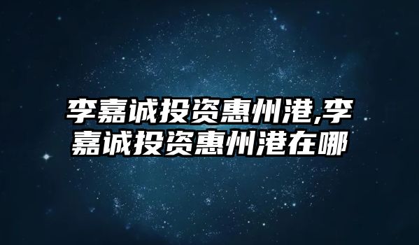 李嘉誠投資惠州港,李嘉誠投資惠州港在哪