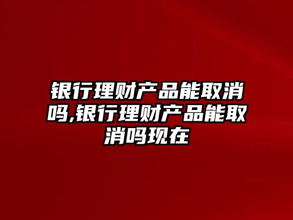 銀行理財產品能取消嗎,銀行理財產品能取消嗎現(xiàn)在