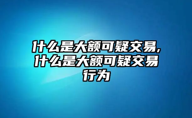 什么是大額可疑交易,什么是大額可疑交易行為