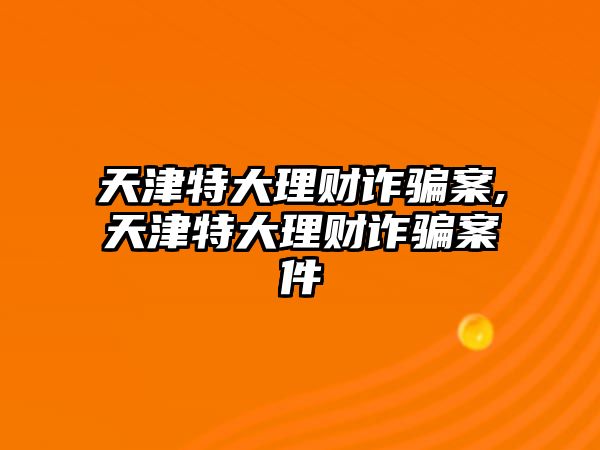 天津特大理財詐騙案,天津特大理財詐騙案件