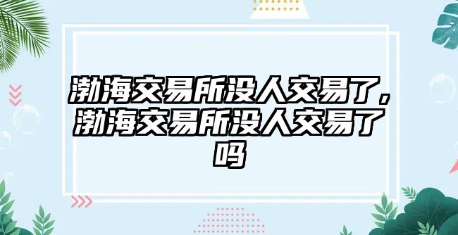 渤海交易所沒人交易了,渤海交易所沒人交易了嗎