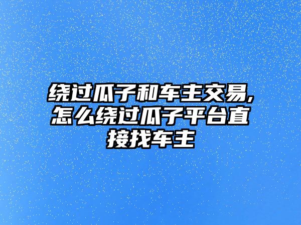 繞過瓜子和車主交易,怎么繞過瓜子平臺直接找車主