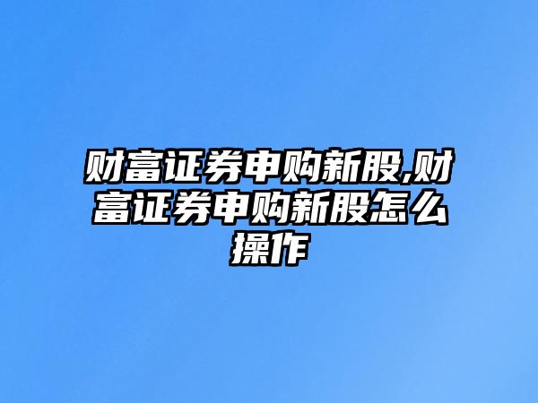 財富證券申購新股,財富證券申購新股怎么操作