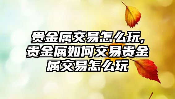 貴金屬交易怎么玩,貴金屬如何交易貴金屬交易怎么玩