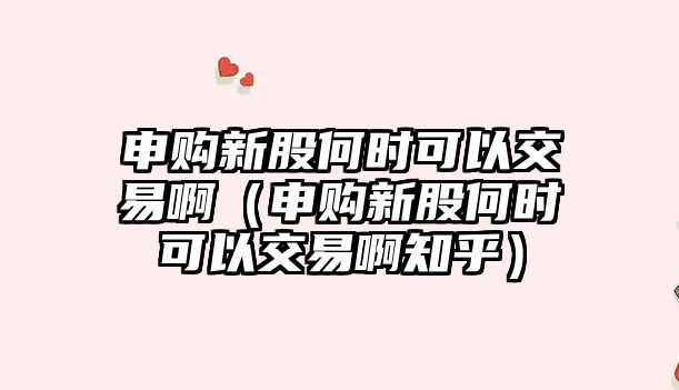 申購新股何時可以交易啊（申購新股何時可以交易啊知乎）