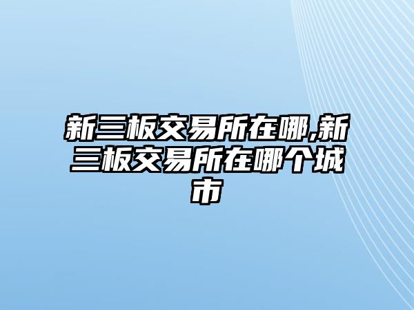 新三板交易所在哪,新三板交易所在哪個(gè)城市