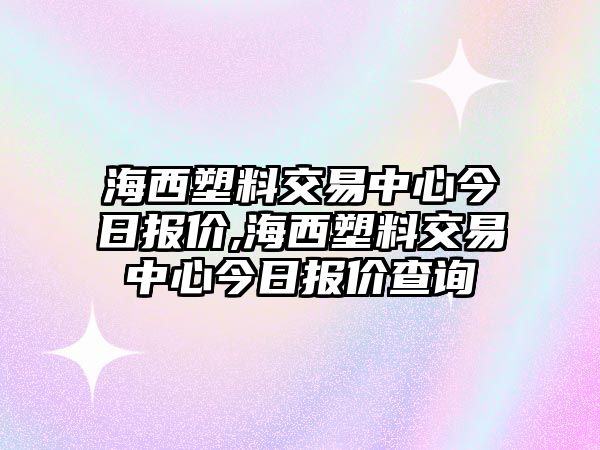 海西塑料交易中心今日報價,海西塑料交易中心今日報價查詢