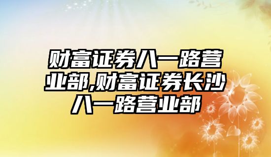 財(cái)富證券八一路營業(yè)部,財(cái)富證券長沙八一路營業(yè)部