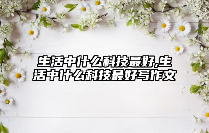 生活中什么科技最好,生活中什么科技最好寫(xiě)作文