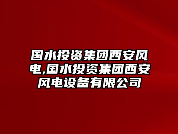 國(guó)水投資集團(tuán)西安風(fēng)電,國(guó)水投資集團(tuán)西安風(fēng)電設(shè)備有限公司