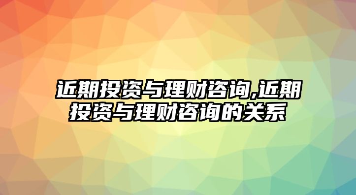 近期投資與理財(cái)咨詢,近期投資與理財(cái)咨詢的關(guān)系