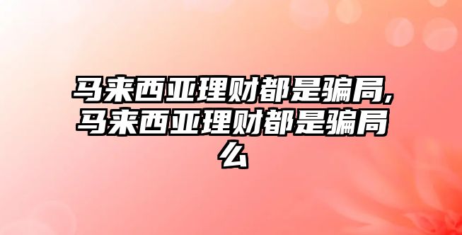 馬來西亞理財都是騙局,馬來西亞理財都是騙局么