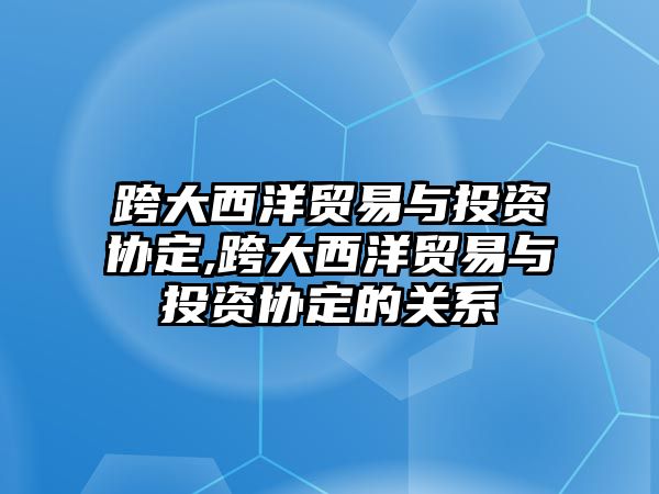 跨大西洋貿(mào)易與投資協(xié)定,跨大西洋貿(mào)易與投資協(xié)定的關(guān)系