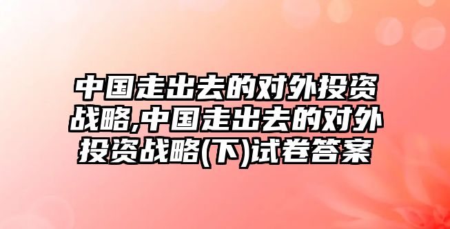 中國走出去的對(duì)外投資戰(zhàn)略,中國走出去的對(duì)外投資戰(zhàn)略(下)試卷答案