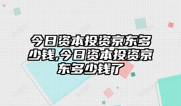 今日資本投資京東多少錢,今日資本投資京東多少錢了