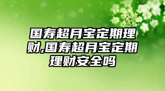 國壽超月寶定期理財(cái),國壽超月寶定期理財(cái)安全嗎