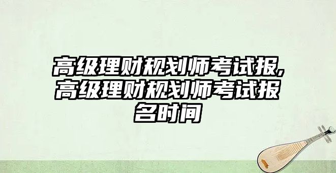 高級理財規(guī)劃師考試報,高級理財規(guī)劃師考試報名時間