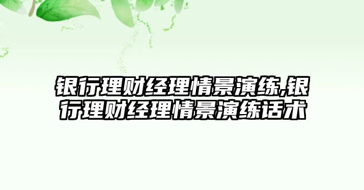 銀行理財經(jīng)理情景演練,銀行理財經(jīng)理情景演練話術(shù)