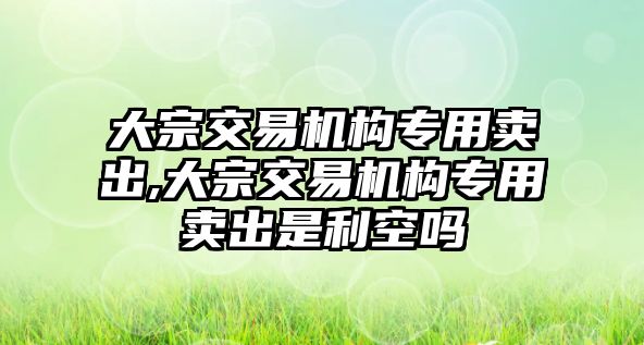 大宗交易機構(gòu)專用賣出,大宗交易機構(gòu)專用賣出是利空嗎