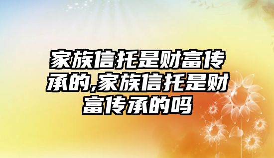 家族信托是財富傳承的,家族信托是財富傳承的嗎