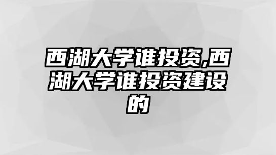 西湖大學(xué)誰投資,西湖大學(xué)誰投資建設(shè)的