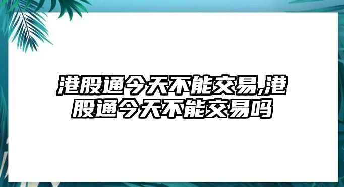 港股通今天不能交易,港股通今天不能交易嗎