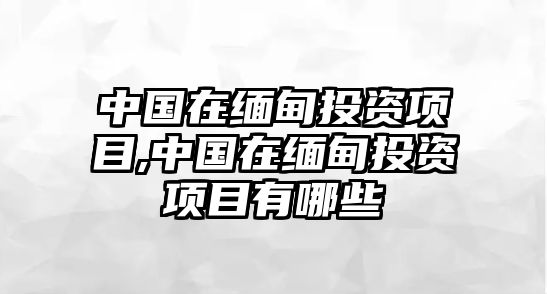 中國在緬甸投資項目,中國在緬甸投資項目有哪些