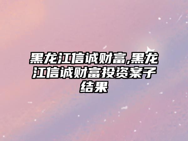 黑龍江信誠財富,黑龍江信誠財富投資案子結(jié)果