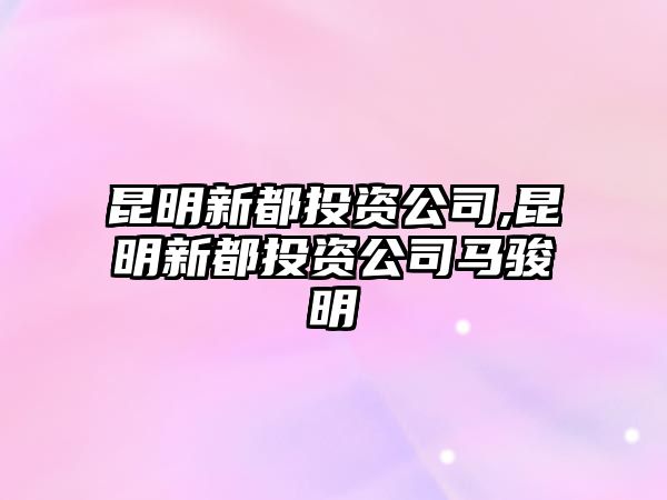 昆明新都投資公司,昆明新都投資公司馬駿明