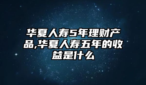 華夏人壽5年理財(cái)產(chǎn)品,華夏人壽五年的收益是什么