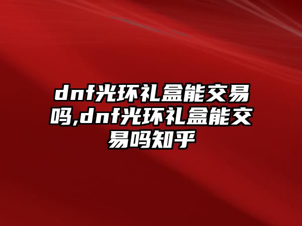 dnf光環(huán)禮盒能交易嗎,dnf光環(huán)禮盒能交易嗎知乎