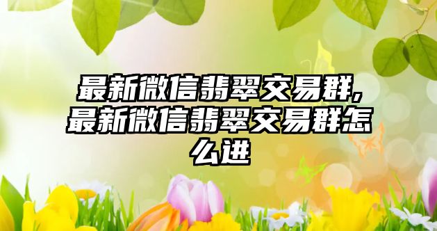 最新微信翡翠交易群,最新微信翡翠交易群怎么進