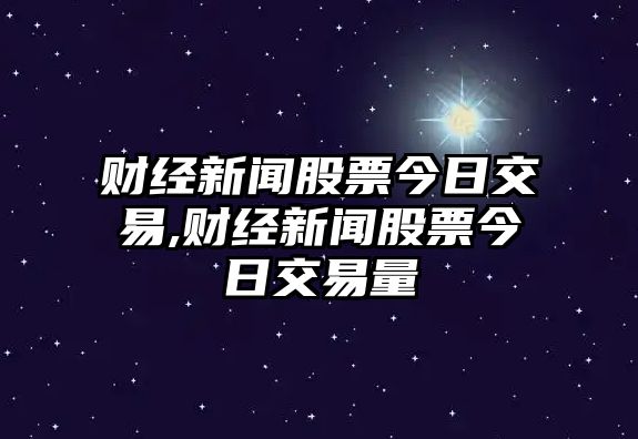 財經新聞股票今日交易,財經新聞股票今日交易量