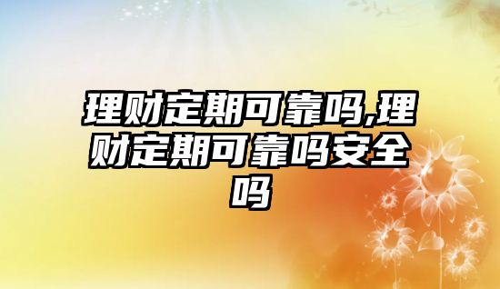 理財定期可靠嗎,理財定期可靠嗎安全嗎