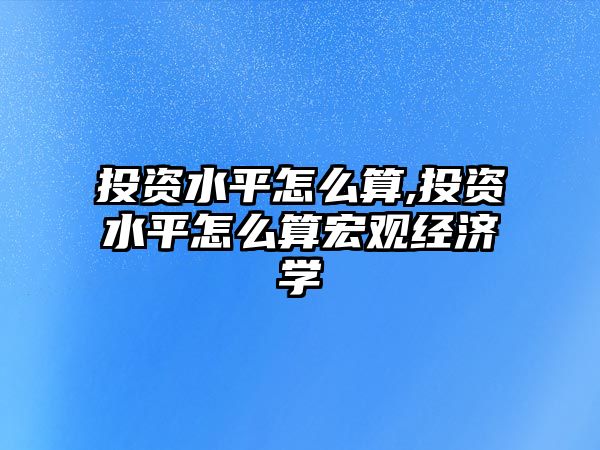 投資水平怎么算,投資水平怎么算宏觀經(jīng)濟(jì)學(xué)