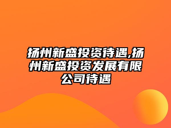 揚(yáng)州新盛投資待遇,揚(yáng)州新盛投資發(fā)展有限公司待遇