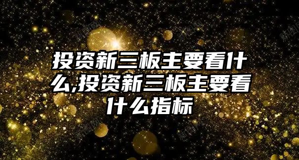 投資新三板主要看什么,投資新三板主要看什么指標(biāo)