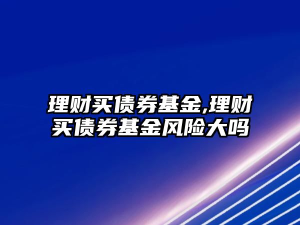 理財買債券基金,理財買債券基金風險大嗎