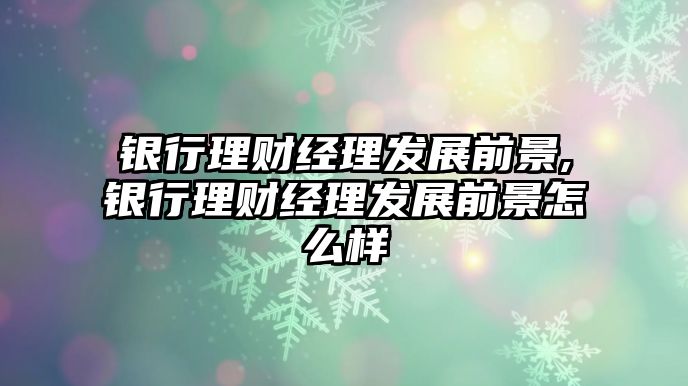 銀行理財(cái)經(jīng)理發(fā)展前景,銀行理財(cái)經(jīng)理發(fā)展前景怎么樣