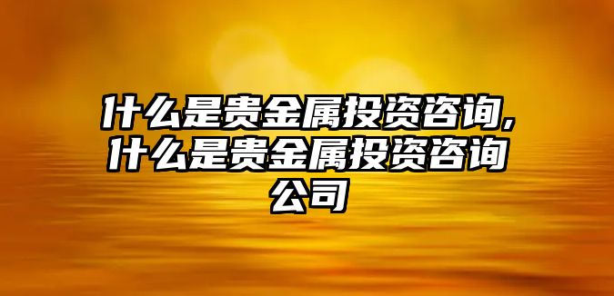 什么是貴金屬投資咨詢,什么是貴金屬投資咨詢公司