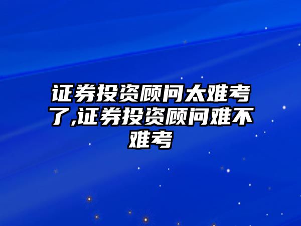 證券投資顧問太難考了,證券投資顧問難不難考