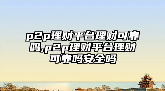 p2p理財平臺理財可靠嗎,p2p理財平臺理財可靠嗎安全嗎