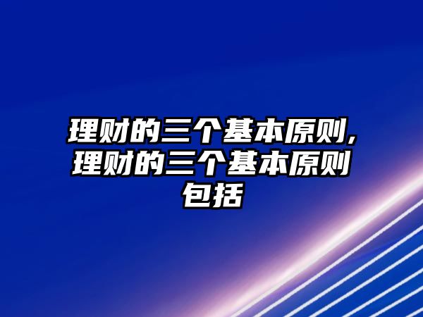 理財(cái)?shù)娜齻€(gè)基本原則,理財(cái)?shù)娜齻€(gè)基本原則包括