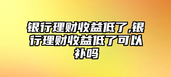 銀行理財收益低了,銀行理財收益低了可以補嗎